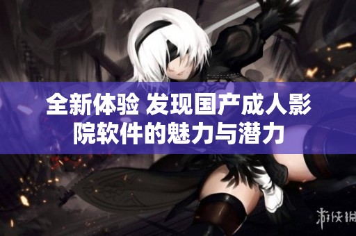 全新体验 发现国产成人影院软件的魅力与潜力