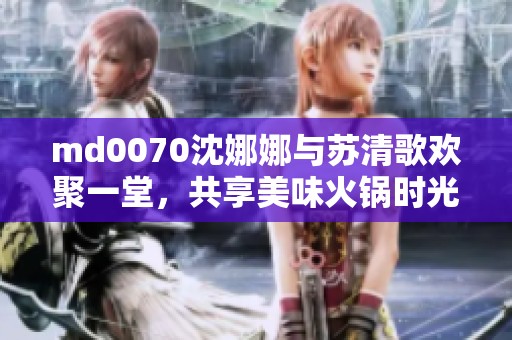 md0070沈娜娜与苏清歌欢聚一堂，共享美味火锅时光
