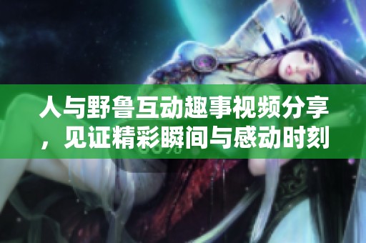 人与野鲁互动趣事视频分享，见证精彩瞬间与感动时刻