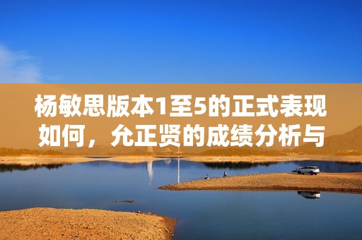 杨敏思版本1至5的正式表现如何，允正贤的成绩分析与总结
