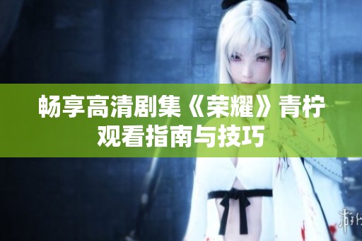 畅享高清剧集《荣耀》青柠观看指南与技巧