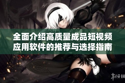 全面介绍高质量成品短视频应用软件的推荐与选择指南