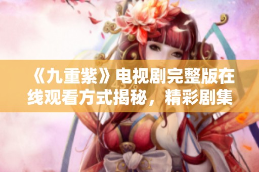 《九重紫》电视剧完整版在线观看方式揭秘，精彩剧集不容错过