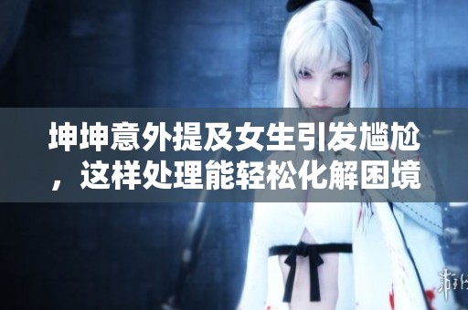 坤坤意外提及女生引发尴尬，这样处理能轻松化解困境