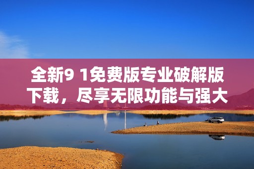 全新9 1免费版专业破解版下载，尽享无限功能与强大体验