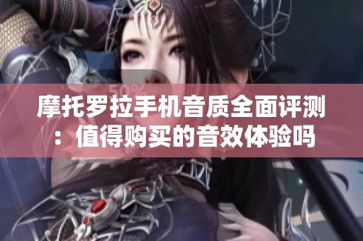 摩托罗拉手机音质全面评测：值得购买的音效体验吗
