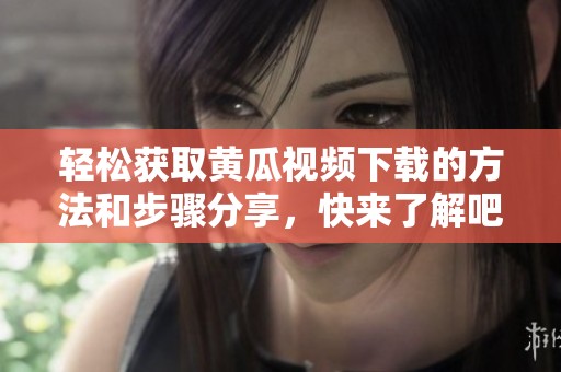 轻松获取黄瓜视频下载的方法和步骤分享，快来了解吧