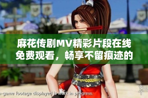 麻花传剧MV精彩片段在线免费观看，畅享不留痕迹的视听盛宴