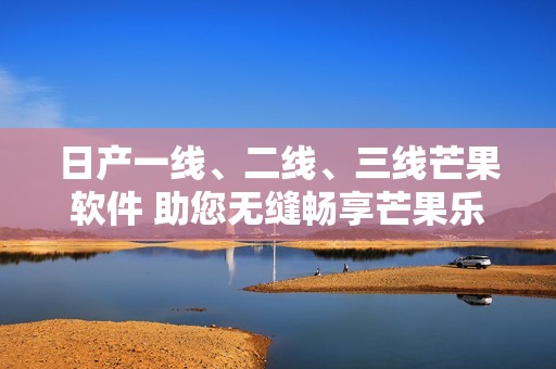 日产一线、二线、三线芒果软件 助您无缝畅享芒果乐趣体验