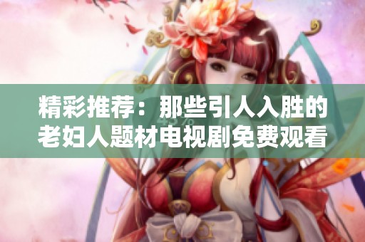 精彩推荐：那些引人入胜的老妇人题材电视剧免费观看全集大全