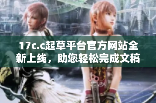 17c.c起草平台官方网站全新上线，助您轻松完成文稿撰写工作