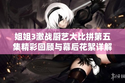 姐姐3激战厨艺大比拼第五集精彩回顾与幕后花絮详解