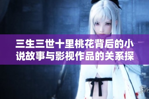 三生三世十里桃花背后的小说故事与影视作品的关系探讨