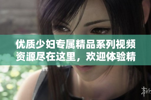 优质少妇专属精品系列视频资源尽在这里，欢迎体验精彩内容