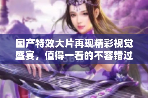 国产特效大片再现精彩视觉盛宴，值得一看的不容错过之作