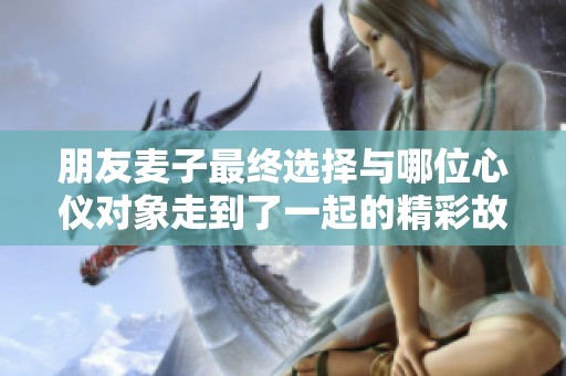 朋友麦子最终选择与哪位心仪对象走到了一起的精彩故事揭秘