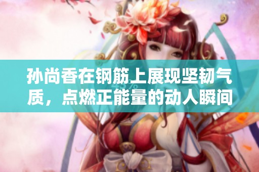孙尚香在钢筋上展现坚韧气质，点燃正能量的动人瞬间