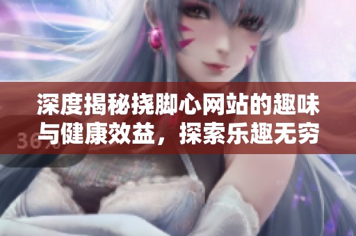 深度揭秘挠脚心网站的趣味与健康效益，探索乐趣无穷的新世界