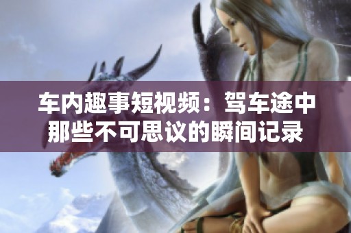 车内趣事短视频：驾车途中那些不可思议的瞬间记录