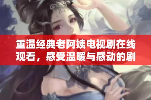 重温经典老阿姨电视剧在线观看，感受温暖与感动的剧情魅力