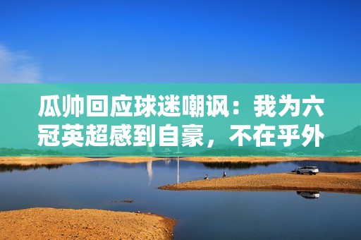 瓜帅回应球迷嘲讽：我为六冠英超感到自豪，不在乎外界声音