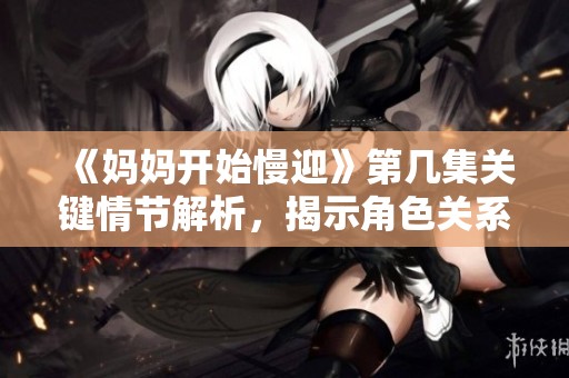 《妈妈开始慢迎》第几集关键情节解析，揭示角色关系新变化