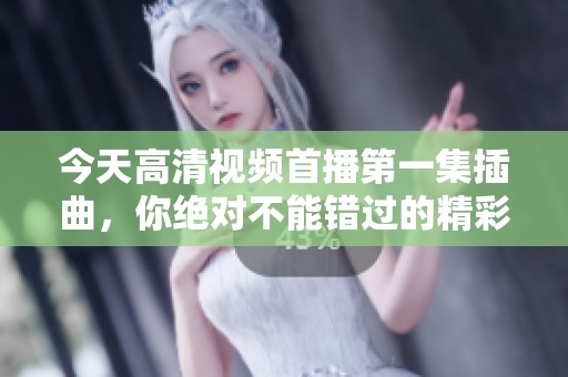 今天高清视频首播第一集插曲，你绝对不能错过的精彩瞬间