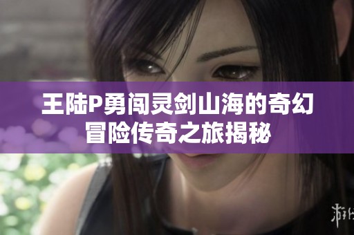 王陆P勇闯灵剑山海的奇幻冒险传奇之旅揭秘