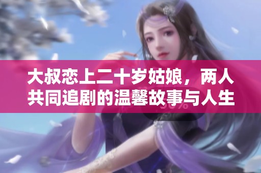 大叔恋上二十岁姑娘，两人共同追剧的温馨故事与人生感悟