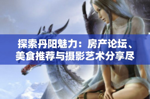 探索丹阳魅力：房产论坛、美食推荐与摄影艺术分享尽在这里
