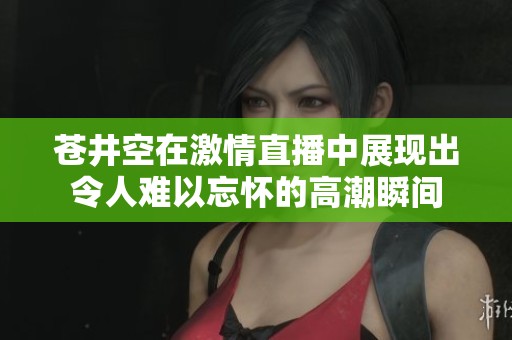 苍井空在激情直播中展现出令人难以忘怀的高潮瞬间