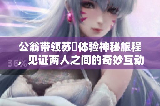 公翁带领苏玥体验神秘旅程，见证两人之间的奇妙互动与情感发展