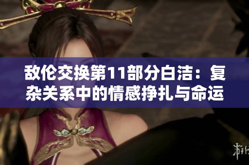 敌伦交换第11部分白洁：复杂关系中的情感挣扎与命运转折