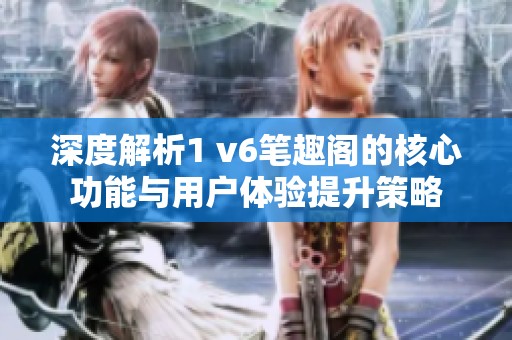 深度解析1 v6笔趣阁的核心功能与用户体验提升策略