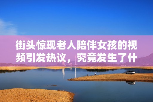 街头惊现老人陪伴女孩的视频引发热议，究竟发生了什么故事呢？