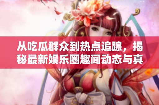 从吃瓜群众到热点追踪，揭秘最新娱乐圈趣闻动态与真相