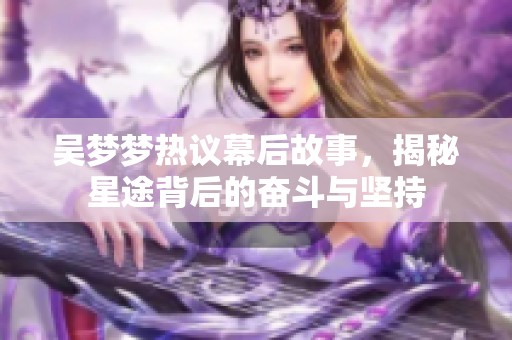 吴梦梦热议幕后故事，揭秘星途背后的奋斗与坚持