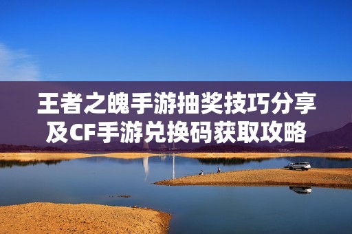 王者之魄手游抽奖技巧分享及CF手游兑换码获取攻略