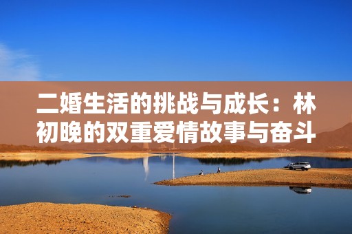 二婚生活的挑战与成长：林初晚的双重爱情故事与奋斗历程