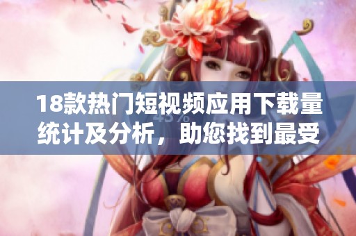 18款热门短视频应用下载量统计及分析，助您找到最受欢迎的选择