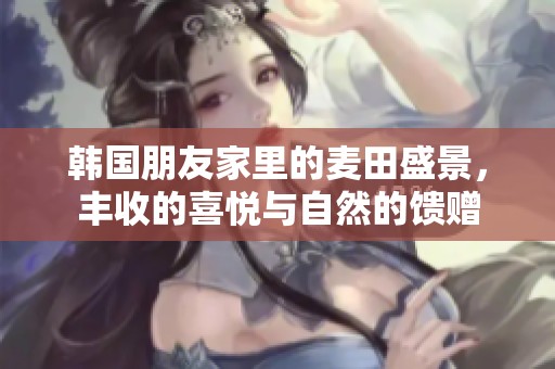 韩国朋友家里的麦田盛景，丰收的喜悦与自然的馈赠