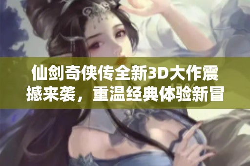仙剑奇侠传全新3D大作震撼来袭，重温经典体验新冒险