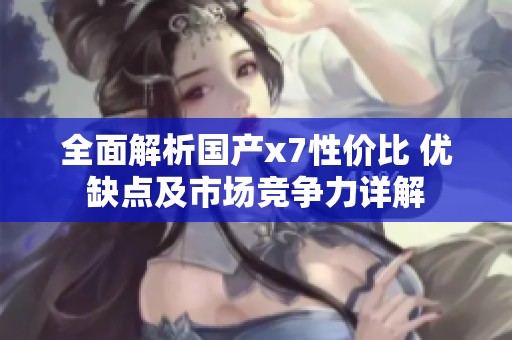 全面解析国产x7性价比 优缺点及市场竞争力详解