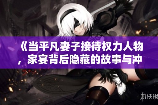 《当平凡妻子接待权力人物，家宴背后隐藏的故事与冲突》