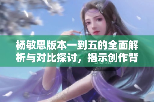 杨敏思版本一到五的全面解析与对比探讨，揭示创作背后的故事与思考