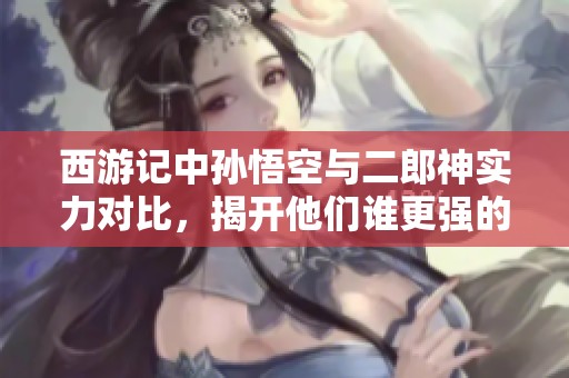 西游记中孙悟空与二郎神实力对比，揭开他们谁更强的真相