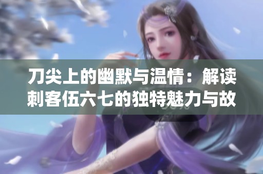 刀尖上的幽默与温情：解读刺客伍六七的独特魅力与故事深度(1)