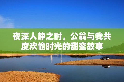 夜深人静之时，公翁与我共度欢愉时光的甜蜜故事
