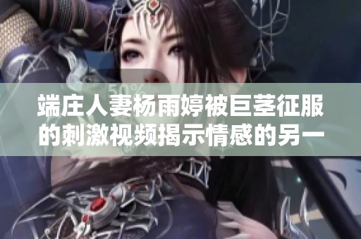 端庄人妻杨雨婷被巨茎征服的刺激视频揭示情感的另一面