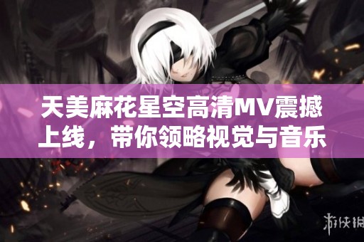 天美麻花星空高清MV震撼上线，带你领略视觉与音乐的完美结合